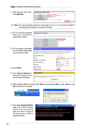 Page 23
WL-500gP V2 Wireless Router User Manual
20

11. Enter  the  host  name  then click Add Host.
12.  You  can  see  this  message 
w h e n  y o u r  h o s t n a m e  i s successfully created.
13. Fill  the  account  information into the DDNS setting fields of your wireless router. 
14.  Click 
Finish.
15.  C l i c k 
S a v e  &  R e s t a r t  t o restart  the  wireless  router and activate the settings.
16.  Verify whether DDNS is working. Click 
Start menu and select Run....Type  cmd and click OK to open...