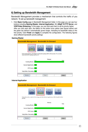 Page 24
WL-500gP V2 Wireless Router User Manual
2

6) Setting up Bandwidth Management
Bandwidth  Management  provides  a  mechanism  that  controls  the  traffic  of  you 
network. To set up bandwidth management:
1. Click Basic Config page in Bandwidth Management folder. In this page you can see four buttons including Gaming Blaster, Internet Application, WL-500gP V2 FTP Server, and VOIP/Video Streaming . In this page, you can click each item to set its priority higher. After  you  click  each  item,  the...