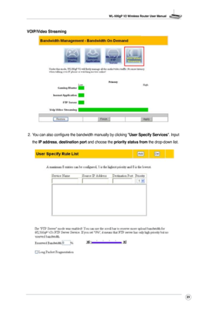 Page 26
WL-500gP V2 Wireless Router User Manual
23

2.  You can also configure the bandwidth manually by clicking "User Specify Services". Input 
the IP address, destination port and choose the priority status from the drop-down list.
VOIP/Video Streaming 