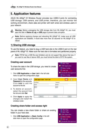 Page 27
WL-500gP V2 Wireless Router User Manual
24

ASUS  WL-500gP  V2  Wireless  Router  provides  two  USB2.0  ports  for  connecting 
USB  storage,  USB  camera,  and  USB  printer,  therefore,  you  can  monitor  the 
working  environment,  share  data  and  printer  with  both  wired  and  wireless  users  in 
your network. 
Warning: Before  unplugging  the  USB  storage  disk  from  WL-500gP  V2,  you  must eject the disk in Status & Log -> USB page to prevent data corruption.
Note: Before  applying...