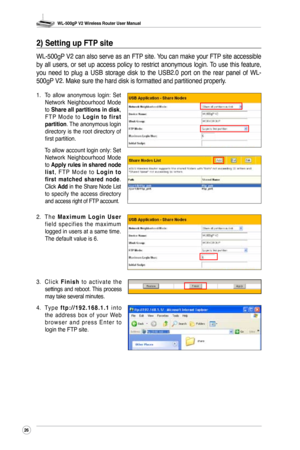 Page 29
WL-500gP V2 Wireless Router User Manual
26

2) Setting up FTP site
WL-500gP V2 can also serve as an FTP site. You can make your FTP site accessible 
by  all  users,  or  set  up  access  policy  to  restrict  anonymous  login. To  use  this  feature, 
you  need  to  plug  a  USB  storage  disk  to  the  USB2.0  port  on  the  rear  panel  of  WL-
500gP V2. Make sure the hard disk is formatted and partitioned properly.
1. To  allow  anonymous  login:  Set Network  Neighbourhood  Mode to Share all...