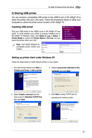 Page 30
WL-500gP V2 Wireless Router User Manual
27

3) Sharing USB printer
You  can  connect  a  compatible  USB  printer  to  the  USB2.0  port  of  WL-500gP  V2  to 
share  the  printer  with  your  LAN  users.  Follow  the  procedures  below  to  setup  your 
computers to utilize the printer server function of WL-500gP V2.
Installing USB printer
Plug  your  USB  printer  to  the  USB2.0  port  on  WL-500gP  V2  rear panel.  To  verify  whether  your  printer  is  properly  installed  and  to WL-500gP  V2...