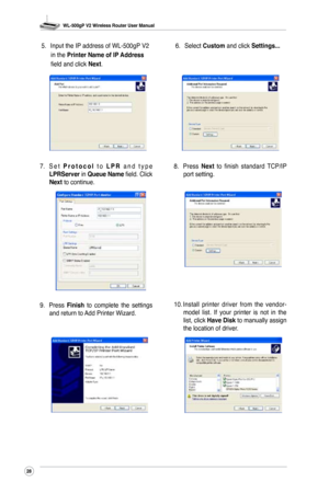 Page 31
WL-500gP V2 Wireless Router User Manual
28

7. S e t  P r o t o c o l  t o  L P R  a n d   t y p e LPRServer in Queue Name field. Click Next to continue. 8. 
Press 
Next  to  finish  standard  TCP/IP port setting.
9. Press Finish  to  complete  the  settings and return to Add Printer Wizard. 10. 
Install  printer  driver  from  the  vendor-model  list.  If  your  printer  is  not  in  the list, click Have Disk to manually assign the location of driver. 
5. 
Input the IP address of WL-500gP V2 
in the...