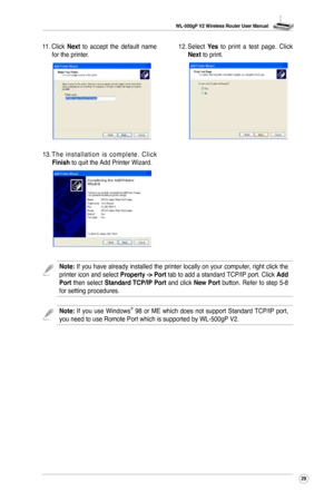 Page 32
WL-500gP V2 Wireless Router User Manual
29

11. Click Next  to  accept  the  default  name for the printer. 12. 
Select Yes  to  print  a  test  page.  Click Next to print.
13. T h e  i n s t a l l a t i o n  i s  c o m p l e t e .  C l i c k Finish to quit the Add Printer Wizard. 
Note:  If  you  use  Windows®  98  or  ME  which  does  not  support  Standard TCP/IP  port, you need to use Romote Port which is supported by WL-500gP V2.
Note: If you have already installed the printer locally on your...