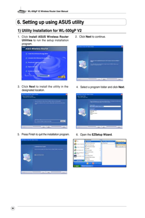 Page 33
WL-500gP V2 Wireless Router User Manual
30

1) Utility Installation for WL-500gP V2
1. Click Install  ASUS  Wireless  Router Utilities  to  run  the  setup  installation program. 2. 
Click 
Next to continue.
3.  C l i c k 
N e x t  t o  i n s t a l l  t h e  u t i l i t y  i n  t h e designated location. 4.
 Select a program folder and click Next.
5.  Press Finish to quit the installation program.
6. Open the 
EZSetup Wizard.
6. Setting up using ASUS utility 