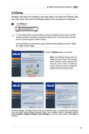 Page 34
WL-500gP V2 Wireless Router User Manual
3

Wireless  settings,  including  network  name  and  network  keys,  are  generated  automatically. You  can  modify  these  settings  manually.  Note  if  your  wireless  router  is  configured  before, select Preserve  original  wireless  router  settings  to  use  the  current  value.  Click Next  to continue.
Click the EZSetup button in the utility.
2) EZSetup
Wireless LAN setup will complete in two easy steps. First open the EZSetup utility 
form Start...