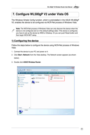 Page 36
WL-500gP V2 Wireless Router User Manual
33

7. Configure WL500gP V2 under Vista OS
The  Windows  Simple  Config  function,  which  is  preinstalled  in  the ASUS  WL500gP 
V2, enables the device to be configured via WCN Net process of Windows Vista.
Follow the steps below to configure the device using WCN-Net process of Windows 
Vista:
Note: The WCN Net process of Windows Vista can only discover the device when the device is not configured and is in the default settings state. If the device is...