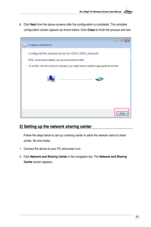 Page 40
WL-500gP V2 Wireless Router User Manual
37

6.  Click Next from the above screens after the configuration is completed. The complete 
configuration screen appears as shown below. Click Close to finish the process and exit.
2) Setting up the network sharing center
 Follow the steps below to set up a sharing center to allow the network u\
sers to share 
printer, file and media.
1.  Connect the device to your PC and power it on. 
2.  Click 
Network and Sharing Center in the navigation bar. The Network and...