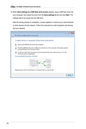 Page 47
WL-500gP V2 Wireless Router User Manual
44

12. When Save settings to a USB flash drive screen appears, plug a USB flash drive into 
your computer, then select the drive from the Save settings to box and click Next. The 
settings start to be saved into the USB drive. 
  After the saving process is completed, a screen appears to instruct you \
to add computer 
or other devices into the network. Follow the instructions to add comput\
ers and devices 
into your network. 