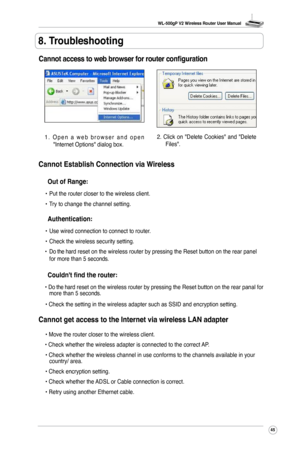 Page 48
WL-500gP V2 Wireless Router User Manual
45

8. Troubleshooting
Cannot access to web browser for router configuration
1 .   O p e n   a   w e b   b r o w s e r   a n d   o p e n "Internet Options" dialog box.
2.  Click  on  "Delete  Cookies"  and  "Delete Files".
Cannot Establish Connection via Wireless
 Out of Range:
 •  Put the router closer to the wireless client.
  •  Try to change the channel setting.
  Authentication:
 •  Use wired connection to connect to router. 
  •...