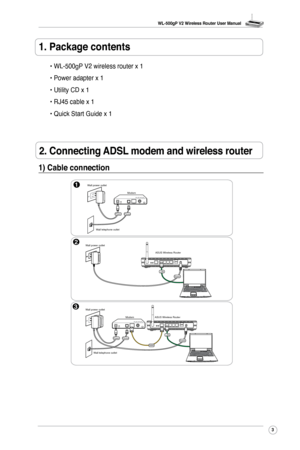 Page 6
WL-500gP V2 Wireless Router User Manual
3

2. Connecting ADSL modem and wireless router
. Package contents
• WL-500gP V2 wireless router x 1
• Power adapter x 1
• Utility CD x 1
• RJ45 cable x 1
• Quick Start Guide x 1 
1) Cable connection
Modem
Wall telephone outlet
Wall power outlet
PhonePower
2Wall power outletASUS Wireless Router
3
Modem
Wall telephone outlet
Wall power outlet
PhonePower
ASUS Wireless Router
LAN
LAN
Power
PowerWAN 