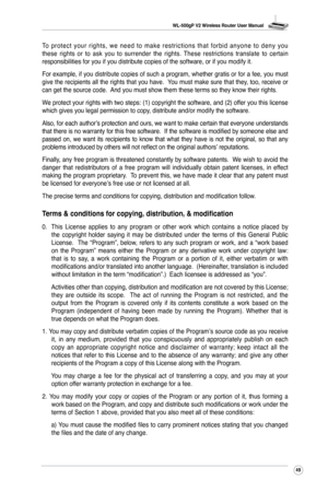 Page 52
WL-500gP V2 Wireless Router User Manual
49

To  p r o t e c t  y o u r  r i g h t s ,  w e  n e e d  t o  m a k e  r e s t r i c t i o n s  t h a t  f o r b i d  a n y o n e  t o  d e n y  y o u these  rights  or  to  ask  you  to  surrender  the  rights.  These  restrictions  translate  to  certain responsibilities for you if you distribute copies of the software, or if\
 you modify it.
For example, if you distribute copies of such a program, whether gratis or for a fee, you must give the recipients...