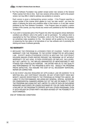 Page 55
WL-500gP V2 Wireless Router User Manual
52
9.  The  Free  Software  Foundation  may  publish  revised  and/or  new  versions  of  the  General Public License from time to time.  Such new versions will be similar in spirit to the present version, but may differ in detail to address new problems or concerns.
  Each  version  is  given  a  distinguishing  version  number.    If  the  Program  specifies  a 
version  number  of  this  License  which  applies  to  it  and  “any  later  version”,  you  have...