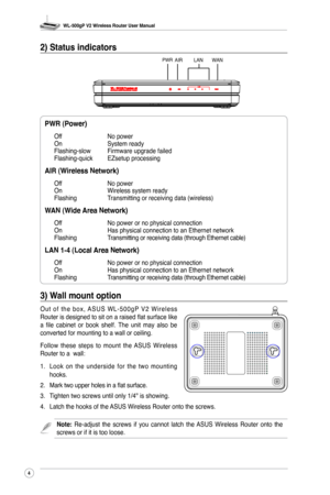 Page 7
WL-500gP V2 Wireless Router User Manual
4

2) Status indicators
PWR (Power)      
Off      No power
On       System ready
Flashing-slow  Firmware upgrade failed
Flashing-quick  EZsetup processing
AIR (Wireless Network)
Off      No power
On       Wireless system ready
Flashing    Transmitting or receiving data (wireless)
WAN (Wide Area Network)
Off      No power or no physical connection
On       Has physical connection to an Ethernet network
Flashing    Transmitting or receiving data (through Ethernet...