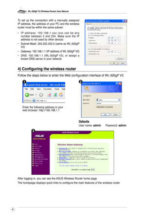 Page 9
WL-500gP V2 Wireless Router User Manual
6

To  set  up  the  connection  with  a  manually  assigned IP address, the address of your PC and the wireless router must be within the same subnet:
• I P  a d d r e s s :  1 9 2 . 1 6 8 . 1 . x x x  ( x x x  c a n  b e  a n y 
number  between  2  and  254.  Make  sure  the  IP address is not used by other device)
•  Subnet Mask: 255.255.255.0 (same as WL-500gP 
V2)
•   Gateway: 192.168.1.1 (IP address of 
WL-500gP V2)
•  DNS:  192.168.1.1  (
WL-500gP  V2),  or...