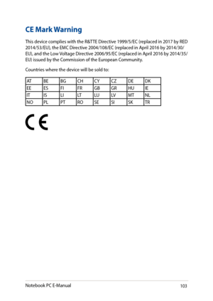 Page 103103
CE Mark Warning
This device complies with the R&TTE Directive 1999/5/EC (replaced in 2017 by RED 2014/53/EU), the EMC Directive 2004/108/EC (replaced in April 2016 by 2014/30/EU), and the Low Voltage Directive 2006/95/EC (replaced in April 2016 by 2014/35/EU) issued by the Commission of the European Community.
Countries where the device will be sold to:
ATBEBGCHCYCZDEDK
EE ESFIFRGBGRHUIE
IT ISLILTLULVMTNL
NO PLPTROSESISKTR
Notebook PC E-Manual   