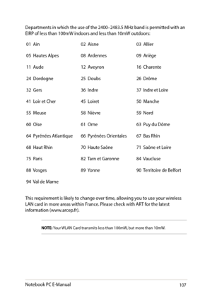 Page 107107
Departments	in	which	the	use	of	the	2400–2483.5	MHz	band	is	permitted	with	an	EIRP of less than 100mW indoors and less than 10mW outdoors:
01  Ain02  Aisne03  Allier
05  Hautes Alpes08  Ardennes09  Ariège
11  Aude12  Aveyron16  Charente
24  Dordogne25  Doubs26  Drôme
32  Gers36  Indre37  Indre et Loire
41  Loir et Cher45  Loiret50  Manche
55  Meuse58  Nièvre59  Nord
60  Oise61  Orne63  Puy du Dôme
64  Pyrénées Atlantique66  Pyrénées Orientales67  Bas Rhin
68  Haut Rhin70  Haute Saône71  Saône et...