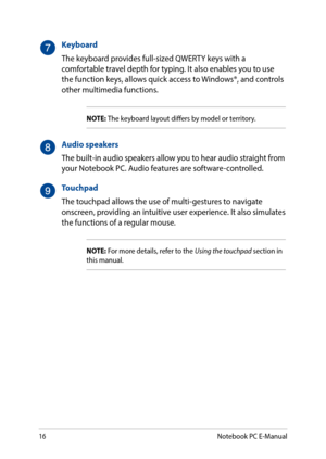 Page 1616
Keyboard
The keyboard provides full-sized QWERTY keys with a comfortable travel depth for typing. It also enables you to use the function keys, allows quick access to Windows®, and controls other multimedia functions.
NOTE: The keyboard layout differs by model or territory.
Audio speakers
The built-in audio speakers allow you to hear audio straight from your Notebook PC. Audio features are software-controlled.
Touchpad
The touchpad allows the use of multi-gestures to navigate onscreen, providing an...