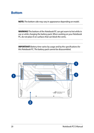 Page 2020
Bottom
NOTE: The bottom side may vary in appearance depending on model.
WARNING! The bottom of the Notebook PC can get warm to hot while in use or while charging the battery pack. When working on your Notebook PC, do not place it on surfaces that can block the vents.
IMPORTANT! Battery time varies by usage and by the specifications for this Notebook PC. The battery pack cannot be disassembled.
Notebook PC E-Manual  