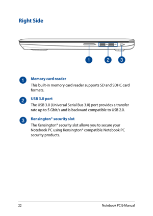 Page 2222
Right Side
Memory card reader
This built-in memory card reader supports SD and SDHC card formats.
USB 3.0 port
The USB 3.0 (Universal Serial Bus 3.0) port provides a transfer rate up to 5 Gbit/s and is backward compatible to USB 2.0.
Kensington® security slot
The Kensington® security slot allows you to secure your Notebook PC using Kensington® compatible Notebook PC security products.
Notebook PC E-Manual  