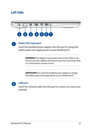 Page 2323
Left Side
Power (DC) input port 
Insert the bundled power adapter into this port to charge the battery pack and supply power to your Notebook PC.
WARNING! The adapter may become warm to hot while in use. Do not cover the adapter and keep it away from your body while it is connected to a power source.
IMPORTANT! Use only the bundled power adapter to charge the battery pack and supply power to your Notebook PC.
LAN port
Insert the network cable into this port to connect to a local area network.
Notebook...