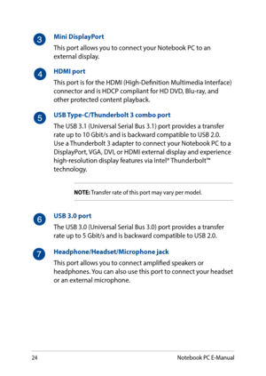 Page 2424
Mini DisplayPort
This port allows you to connect your Notebook PC to an external display.
HDMI port
This port is for the HDMI (High-Definition Multimedia Interface) connector and is HDCP compliant for HD DVD, Blu-ray, and other protected content playback.
USB Type-C/Thunderbolt 3 combo port
The USB 3.1 (Universal Serial Bus 3.1) port provides a transfer rate up to 10 Gbit/s and is backward compatible to USB 2.0. Use a Thunderbolt 3 adapter to connect your Notebook PC to a DisplayPort, VGA, DVI, or...