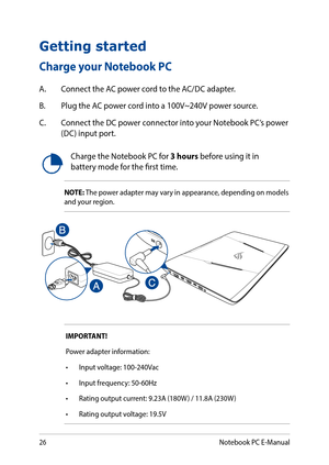 Page 2626
Charge the Notebook PC for 3 hours before using it in battery mode for the first time.
NOTE: The power adapter may vary in appearance, depending on models and your region.
IMPORTANT! 
Power adapter information:
•	 Input	voltage:	100-240Vac	
•	 Input	frequency:	50-60Hz
•	 Rating	output	current:	9.23A	(180W )	/	11.8A	(230W )
•	 Rating	output	voltage:	19.5V
Getting started
Charge your Notebook PC
A. Connect the AC power cord to the AC/DC adapter.
B. Plug the AC power cord into a 100V~240V power source....