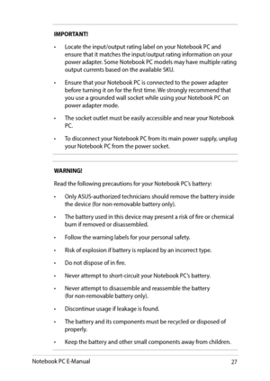 Page 2727
IMPORTANT!
•	 Locate	the	input/output	rating	label	on	your	Notebook	PC	and	ensure that it matches the input/output rating information on your power adapter. Some Notebook PC models may have multiple rating output currents based on the available SKU.
•	 Ensure	that	your	Notebook	PC	is	connected	to	the	power	adapter	before turning it on for the first time. We strongly recommend that you use a grounded wall socket while using your Notebook PC on power adapter mode.
•	 The	socket	outlet	must	be	easily...