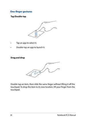 Page 3030
One-finger gestures
Tap/Double-tap
•	 Tap	an	app	to	select	it.
•	 Double-tap	an	app	to	launch	it.
Drag and drop
Double-tap an item, then slide the same finger without lifting it off the touchpad. To drop the item to its new location, lift your finger from the touchpad. 
Notebook PC E-Manual  