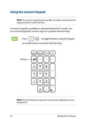 Page 4040
Using the numeric keypad
NOTE: The numeric keypad layout may differ by model or territory but the usage procedures remain the same.
A numeric keypad is available on selected Notebook PC models. You can use this keypad for numeric input or as pointer direction keys. 
Press  to toggle between using the keypad 
as number keys or as pointer direction keys.
ROG key
NOTE: Press the ROG key to open the Gaming Center application of your Notebook PC.
Notebook PC E-Manual  