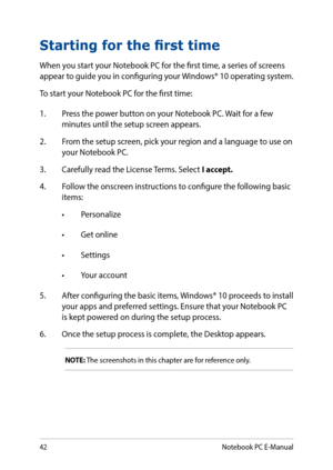 Page 4242
Starting for the first time
When you start your Notebook PC for the first time, a series of screens appear to guide you in configuring your Windows® 10 operating system.
To start your Notebook PC for the first time:
1. Press the power button on your Notebook PC. Wait for a few minutes until the setup screen appears.
2. From the setup screen, pick your region and a language to use on your Notebook PC.
3. Carefully read the License Terms. Select I accept.
4. Follow the onscreen instructions to configure...