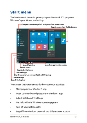 Page 4343
Start menu
The Start menu is the main gateway to your Notebook PC’s programs, Windows® apps, folders, and settings. 
You can use the Start menu to do these common activities:
•	 Start	programs	or	Windows®	apps
•	 Open	commonly	used	programs	or	 Windows®	apps
•	 Adjust	Notebook	PC	settings
•	 Get	help	with	the	Windows	operating	system
•	 Turn	off	your	Notebook	PC
•	 Log	off	from	Windows	or	switch	to	a	different	user	account
Change account settings, lock, or sign out from your account
Launch the Start...