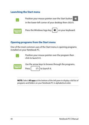 Page 4444
Launching the Start menu
Position your mouse pointer over the Start button  
in the lower-left corner of your desktop then click it. 
Press the Windows logo key  on your keyboard.
Opening programs from the Start menu
One of the most common uses of the Start menu is opening programs installed on your Notebook PC.
Position your mouse pointer over the program then click to launch it.
Use the arrow keys to browse through the programs. 
Press  to launch it.
NOTE: Select All apps at the bottom of the left...