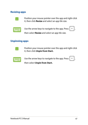 Page 4747
Unpinning apps
Position your mouse pointer over the app and right-click it, then click Unpin from Start.
Use the arrow keys to navigate to the app. Press , 
then select Unpin from Start.
Resizing apps
Position your mouse pointer over the app and right-click it, then click Resize and select an app tile size.
Use the arrow keys to navigate to the app. Press , 
then select Resize and select an app tile size.
Notebook PC E-Manual   