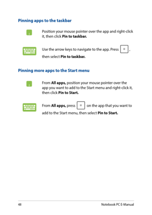 Page 4848
Pinning more apps to the Start menu
From All apps, position your mouse pointer over the app you want to add to the Start menu and right-click it, then click Pin to Start. 
From All apps, press  on the app that you want to 
add to the Start menu, then select Pin to Start. 
Pinning apps to the taskbar
Position your mouse pointer over the app and right-click it, then click Pin to taskbar.
Use the arrow keys to navigate to the app. Press , 
then select Pin to taskbar.
Notebook PC E-Manual  