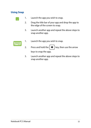 Page 5151
Using Snap
1. Launch the app you wish to snap.
2. Drag the title bar of your app and drop the app to the edge of the screen to snap.
3. Launch another app and repeat the above steps to snap another app.
1. Launch the app you wish to snap. 
2. Press and hold the  key, then use the arrow 
keys to snap the app.
3. Launch another app and repeat the above steps to snap another app.
Notebook PC E-Manual   