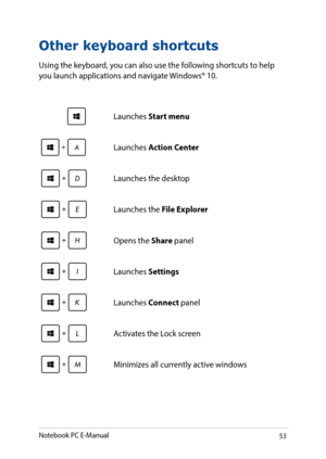 Page 5353
Other keyboard shortcuts
Using the keyboard, you can also use the following shortcuts to help you launch applications and navigate Windows® 10.
\Launches Start menu
Launches Action Center
Launches the desktop
Launches the File Explorer
Opens the Share panel
Launches Settings
Launches Connect panel
Activates the Lock screen
Minimizes all currently active windows
Notebook PC E-Manual   