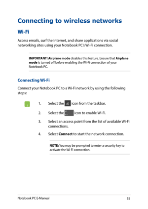 Page 5555
Connecting to wireless networks
Wi-Fi
Access emails, surf the Internet, and share applications via social networking sites using your Notebook PC’s Wi-Fi connection. 
IMPORTANT! Airplane mode disables this feature. Ensure that Airplane mode is turned off before enabling the Wi-Fi connection of your Notebook PC.
Connecting Wi-Fi
Connect your Notebook PC to a Wi-Fi network by using the following steps:
1. Select the  icon from the taskbar.
2. Select the  icon to enable Wi-Fi.
3. Select an access point...