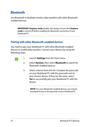 Page 5656
1. Launch Settings from the Start menu.
2. Select Devices, then select Bluetooth to search for Bluetooth-enabled devices.
3. Select a device from the list. Compare the passcode on your Notebook PC with the passcode sent to your chosen device. If they are the same, select Yes to successfully pair your Notebook PC with the device.
NOTE: For some Bluetooth-enabled devices, you may be prompted to key in the passcode of your Notebook PC.
Bluetooth 
Use Bluetooth to facilitate wireless data transfers with...