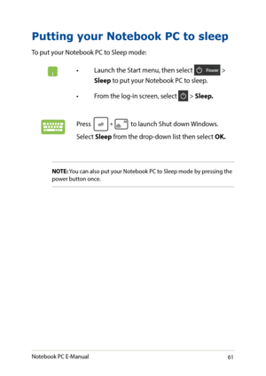 Page 6161
Putting your Notebook PC to sleep
To put your Notebook PC to Sleep mode: 
•	 Launch	the	Start	menu,	then	select	 > 
Sleep to put your Notebook PC to sleep.
•	 From	the	log-in	screen,	select	 > Sleep.
Press  to launch Shut down Windows. 
Select Sleep from the drop-down list then select OK.
NOTE: You can also put your Notebook PC to Sleep mode by pressing the power button once.
Notebook PC E-Manual   