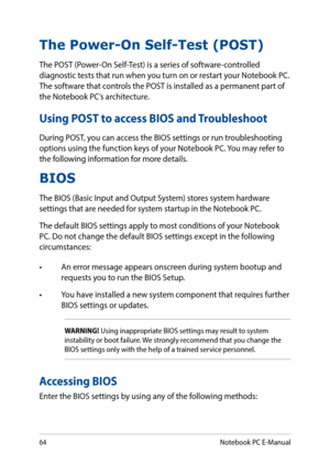 Page 6464
The Power-On Self-Test (POST)
The POST (Power-On Self-Test) is a series of software-controlled diagnostic tests that run when you turn on or restart your Notebook PC. The software that controls the POST is installed as a permanent part of the Notebook PC’s architecture.
Using POST to access BIOS and Troubleshoot
During POST, you can access the BIOS settings or run troubleshooting options using the function keys of your Notebook PC. You may refer to the following information for more details.
BIOS
The...