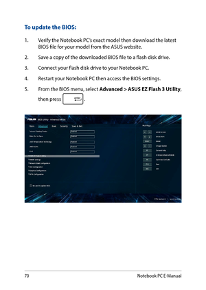 Page 7070
To update the BIOS:
1. Verify the Notebook PC’s exact model then download the latest BIOS file for your model from the ASUS website.
2. Save a copy of the downloaded BIOS file to a flash disk drive.
3. Connect your flash disk drive to your Notebook PC.
4. Restart your Notebook PC then access the BIOS settings.
5.  From the BIOS menu, select Advanced > ASUS EZ Flash 3 Utility, 
then press .
Notebook PC E-Manual  