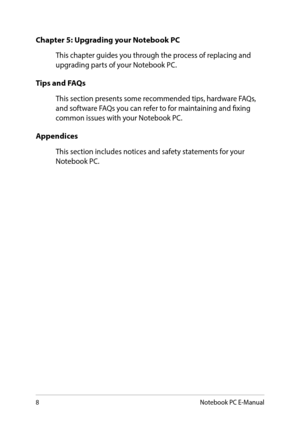 Page 88
Chapter 5: Upgrading your Notebook PC
This chapter guides you through the process of replacing and upgrading parts of your Notebook PC.
Tips and FAQs
This section presents some recommended tips, hardware FAQs, and software FAQs you can refer to for maintaining and fixing common issues with your Notebook PC. 
Appendices
This section includes notices and safety statements for your Notebook PC.
Notebook PC E-Manual  