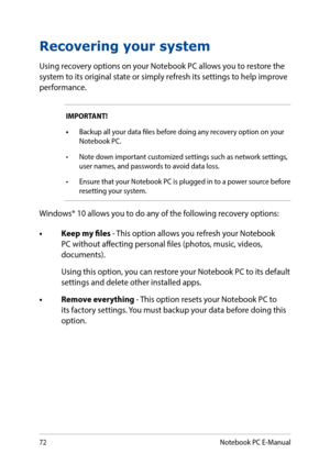 Page 7272
Recovering your system
Using recovery options on your Notebook PC allows you to restore the system to its original state or simply refresh its settings to help improve performance.
IMPORTANT! 
•	Backup all your data files before doing any recovery option on your Notebook PC.
•	 Note	down	important	customized	settings	such	as	network	settings,	user names, and passwords to avoid data loss.
•	 Ensure that your Notebook PC is plugged in to a power source before resetting your system.
Windows® 10 allows...