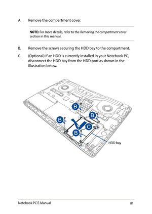 Page 8181
A. Remove the compartment cover.
NOTE: For more details, refer to the Removing the compartment cover section in this manual.
B. Remove the screws securing the HDD bay to the compartment.
C. (Optional) If an HDD is currently installed in your Notebook PC, disconnect the HDD bay from the HDD port as shown in the illustration below.
HDD bay
Notebook PC E-Manual   