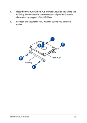 Page 8383
E. Place the new HDD with its PCB (Printed Circuit Board) facing the HDD bay. Ensure that the port connectors of your HDD are not obstructed by any part of the HDD bay.
F. Reattach and secure the HDD with the screws you removed earlier.
new HDD
HDD bay
Notebook PC E-Manual   