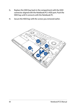 Page 8484
G. Replace the HDD bay back in the compartment with the HDD connector aligned with the Notebook PC’s HDD port. Push the HDD bay until it connects with the Notebook PC.
H. Secure the HDD bay with the screws you removed earlier.
Notebook PC E-Manual  