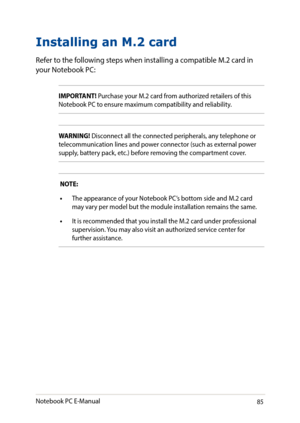 Page 8585
Installing an M.2 card
Refer to the following steps when installing a compatible M.2 card in your Notebook PC:
IMPORTANT! Purchase your M.2 card from authorized retailers of this Notebook PC to ensure maximum compatibility and reliability.
WARNING! Disconnect all the connected peripherals, any telephone or telecommunication lines and power connector (such as external power supply, battery pack, etc.) before removing the compartment cover.
NOTE:
•	The appearance of your Notebook PC’s bottom side and...