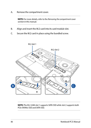 Page 8686
A. Remove the compartment cover.
NOTE: For more details, refer to the Removing the compartment cover section in this manual.
B. Align and insert the M.2 card into its card module slot.
C. Secure the M.2 card in place using the bundled screw.
M.2 slot 1
M.2 slot 2
NOTE: The M.2 2280 slot 1 supports SATA SSD while slot 2 supports both PCIe (NVMe) SSD and SATA SSD.
Notebook PC E-Manual  