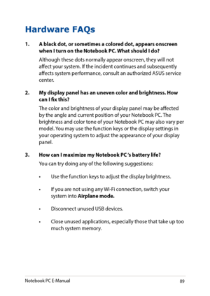 Page 8989
Hardware FAQs
1. A black dot, or sometimes a colored dot, appears onscreen when I turn on the Notebook PC. What should I do?
Although these dots normally appear onscreen, they will not affect your system. If the incident continues and subsequently affects system performance, consult an authorized ASUS service center.
2. My display panel has an uneven color and brightness. How can I fix this?
The color and brightness of your display panel may be affected by the angle and current position of your...